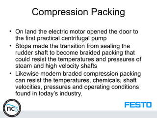 Compression Packing
• On land the electric motor opened the door to
the first practical centrifugal pump
• Stopa made the transition from sealing the
rudder shaft to become braided packing that
could resist the temperatures and pressures of
steam and high velocity shafts
• Likewise modern braded compression packing
can resist the temperatures, chemicals, shaft
velocities, pressures and operating conditions
found in today’s industry.
 