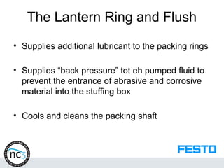 The Lantern Ring and Flush
• Supplies additional lubricant to the packing rings
• Supplies “back pressure” tot eh pumped fluid to
prevent the entrance of abrasive and corrosive
material into the stuffing box
• Cools and cleans the packing shaft
 
