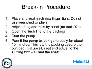 Break-in Procedure
1. Place and seat each ring finger tight. Do not
use wrenched or pliers
2. Adjust the gland nuts by hand (no tools Yet)
3. Open the flush line to the packing
4. Start the pump
5. Permit the pump to leak generously for about
15 minutes. This lets the packing absorb the
pumped fluid ,swell, seat and adjust to the
stuffing box wall and the shaft
 