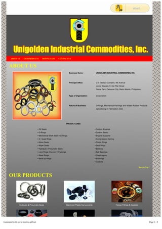 ABOUT US OUR PRODUCTS DOWNLOADS CONTACT US 
ABOUT US 
Business Name: 
Principal Office: 
Type of Organization: 
Nature of Business: 
UNIGOLDEN INDUSTRIAL COMMODITIES, INC. 
C-7 Gedisco Complex, 4th Avenue 
corner Marcelo H. Del Pilar Street 
Grace Park, Caloocan City, Metro Manila, Philippines 
Corporation 
O-Rings, Mechanical Packings and related Rubber Products 
specializing in Fabrication Jobs 
PRODUCT LINES 
• Oil Seals 
• O-Rings 
• Mechanical Shaft Seals • D-Rings 
• X / Quad Rings 
• Mono Seals 
• Wiper Seals 
• Hydraulic / Pneumatic Seals 
• Lock Rings Chevron V-Packings 
• Wear Rings 
• Back-up Rings 
• Carbon Brushes 
• Carbon Seals 
• Engine Supports 
• Compression Spring 
• Piston Rings 
• Seal Rings 
• Bellows 
• Ball Bearings 
• Diaphragms 
• Bushings 
• Gaskets 
Hydraulic & Pneumatic Seals 
Machined Plastic Components 
Flange Fittings & Gaskets 
Back to Top ^ 
OUR PRODUCTS 
Generated with www.html-to-pdf.net Page 1 / 2 
 