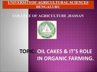 UNIVERSITYOF AGRICULTURAL SCIENCES
BENGALURU
COLLEGE OF AGRICULTURE ,HASSAN
TOPIC: OIL CAKES & IT’S ROLE
IN ORGANIC FARMING.
 