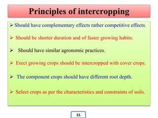 Principles of intercropping
 Should have complementary effects rather competitive effects.
 Should be shorter duration and of faster growing habits.
 Should have similar agronomic practices.
 Erect growing crops should be intercropped with cover crops.
 The component crops should have different root depth.
 Select crops as per the characteristics and constraints of soils.
15
 