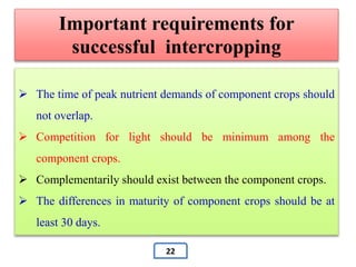  The time of peak nutrient demands of component crops should
not overlap.
 Competition for light should be minimum among the
component crops.
 Complementarily should exist between the component crops.
 The differences in maturity of component crops should be at
least 30 days.
Important requirements for
successful intercropping
22
 
