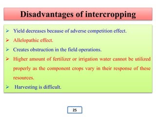 Disadvantages of intercropping
 Yield decreases because of adverse competition effect.
 Allelopathic effect.
 Creates obstruction in the field operations.
 Higher amount of fertilizer or irrigation water cannot be utilized
properly as the component crops vary in their response of these
resources.
 Harvesting is difficult.
25
 