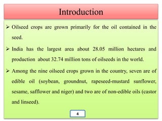  Oilseed crops are grown primarily for the oil contained in the
seed.
 India has the largest area about 28.05 million hectares and
production about 32.74 million tons of oilseeds in the world.
 Among the nine oilseed crops grown in the country, seven are of
edible oil (soybean, groundnut, rapeseed-mustard sunflower,
sesame, safflower and niger) and two are of non-edible oils (castor
and linseed).
Introduction
4
 