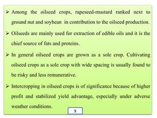  Among the oilseed crops, rapeseed-mustard ranked next to
ground nut and soybean in contribution to the oilseed production.
 Oilseeds are mainly used for extraction of edible oils and it is the
chief source of fats and proteins.
 In general oilseed crops are grown as a sole crop. Cultivating
oilseed crops as a sole crop with wide spacing is usually found to
be risky and less remunerative.
 Intercropping in oilseed crops is of significance because of higher
profit and stabilized yield advantage, especially under adverse
weather conditions.
5
 