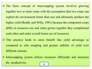  The basic concept of intercropping system involves growing
together two or more crops with the assumption that two crops can
exploit the environment better than one and ultimately produce the
higher yield (Reddy and Willy, 1981) because the component crops
differ in resources use and when grown together they complement
each other and make overall better use of resources.
 This practice leads to some benefit like yield advantage as
compared to sole cropping and greater stability of yield over
different seasons.
 Intercropping system utilizes resources efficiently and increases
the productivity. 6
 