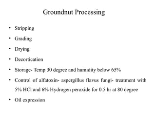 Groundnut Processing
• Stripping
• Grading
• Drying
• Decortication
• Storage- Temp 30 degree and humidity below 65%
• Control of alfatoxin- aspergillus flavus fungi- treatment with
5% HCl and 6% Hydrogen peroxide for 0.5 hr at 80 degree
• Oil expression
 