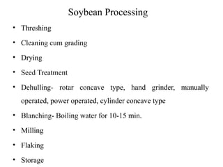 Soybean Processing
• Threshing
• Cleaning cum grading
• Drying
• Seed Treatment
• Dehulling- rotar concave type, hand grinder, manually
operated, power operated, cylinder concave type
• Blanching- Boiling water for 10-15 min.
• Milling
• Flaking
• Storage
 
