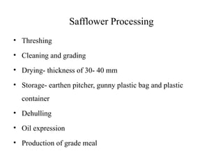 Safflower Processing
• Threshing
• Cleaning and grading
• Drying- thickness of 30- 40 mm
• Storage- earthen pitcher, gunny plastic bag and plastic
container
• Dehulling
• Oil expression
• Production of grade meal
 