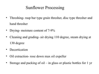 Sunflower Processing
• Threshing- rasp bar type grain thresher, disc type thresher and
hand thresher
• Drying- moisture content of 7-9%
• Cleaning and grading- air drying 110 degree, steam drying at
130 degree
• Decortication
• Oil extraction- rose down max oil expeller
• Storage and packing of oil – in glass or plastic bottles for 1 yr
 