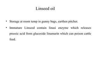 Linseed oil
• Storage at room temp in gunny bags, earthen pitcher.
• Immature Linseed contain linasi enzyme which releases
prussic acid from glucoside linamarin which can poison cattle
feed.
 