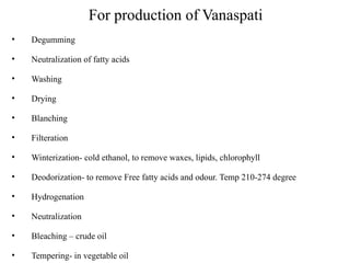 For production of Vanaspati
• Degumming
• Neutralization of fatty acids
• Washing
• Drying
• Blanching
• Filteration
• Winterization- cold ethanol, to remove waxes, lipids, chlorophyll
• Deodorization- to remove Free fatty acids and odour. Temp 210-274 degree
• Hydrogenation
• Neutralization
• Bleaching – crude oil
• Tempering- in vegetable oil
 