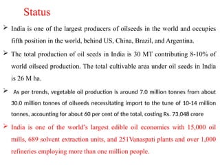 Status
 India is one of the largest producers of oilseeds in the world and occupies
fifth position in the world, behind US, China, Brazil, and Argentina.
 The total production of oil seeds in India is 30 MT contributing 8-10% of
world oilseed production. The total cultivable area under oil seeds in India
is 26 M ha.
 As per trends, vegetable oil production is around 7.0 million tonnes from about
30.0 million tonnes of oilseeds necessitating import to the tune of 10-14 million
tonnes, accounting for about 60 per cent of the total, costing Rs. 73,048 crore
 India is one of the world’s largest edible oil economies with 15,000 oil
mills, 689 solvent extraction units, and 251Vanaspati plants and over 1,000
refineries employing more than one million people.
 