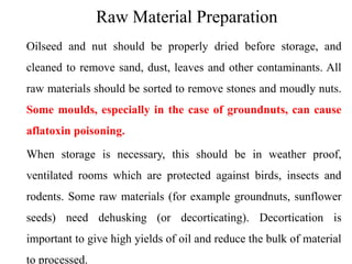 Raw Material Preparation
Oilseed and nut should be properly dried before storage, and
cleaned to remove sand, dust, leaves and other contaminants. All
raw materials should be sorted to remove stones and moudly nuts.
Some moulds, especially in the case of groundnuts, can cause
aflatoxin poisoning.
When storage is necessary, this should be in weather proof,
ventilated rooms which are protected against birds, insects and
rodents. Some raw materials (for example groundnuts, sunflower
seeds) need dehusking (or decorticating). Decortication is
important to give high yields of oil and reduce the bulk of material
to processed.
 