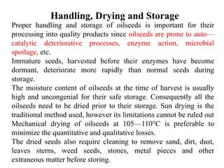 Handling, Drying and Storage
Proper handling and storage of oilseeds is important for their
processing into quality products since oilseeds are prone to auto—
catalytic deteriorative processes, enzyme action, microbial
spoilage, etc.
Immature seeds, harvested before their enzymes have become
dormant, deteriorate more rapidly than normal seeds during
storage.
The moisture content of oilseeds at the time of harvest is usually
high and uncongenial for their safe storage. Consequently all the
oilseeds need to be dried prior to their storage. Sun drying is the
traditional method used, however its limitations cannot be ruled out
Mechanical drying of oilseeds at 105—110°C is preferable to
minimize the quantitative and qualitative losses.
The dried seeds also require cleaning to remove sand, dirt, dust,
leaves sterns, weed seeds, stones, metal pieces and other
extraneous matter before storing.
 