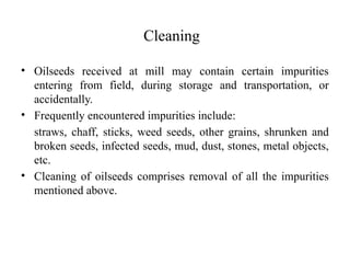 Cleaning
• Oilseeds received at mill may contain certain impurities
entering from field, during storage and transportation, or
accidentally.
• Frequently encountered impurities include:
straws, chaff, sticks, weed seeds, other grains, shrunken and
broken seeds, infected seeds, mud, dust, stones, metal objects,
etc.
• Cleaning of oilseeds comprises removal of all the impurities
mentioned above.
 