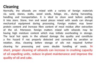 Cleaning
Normally, the oliseeds are mixed with a variety of foreign materials
viz, sand, stones, stalks, weed seeds, foilage, etc., during harvesting,
handling and transportation. It is ideal to clean seed before putting
it into store. Stone, iron and wood pieces mixed with seeds can disrupt
mechanical equipment during processing. Foreign matters may lower
protein content and increase fibre content of meal residue after extraction
of the oil. Moreover, foreign matters mixed with oilseeds may be
having high moisture content which may initiate overheating in storage.
The local hot spots in the oilseed damage the quality and constitute
a fire hazard if not properly detected and corrected by aeration or
rotation. Also, cleaning before storage of oils not required further
cleaning for processing and saves double handling of seeds. In
short, proper cleaning of oilseeds can increase in crushing capacity
of oil expelling units, reduce in-plant maintenance and improve the
quality of oil and cake.
 