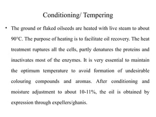 Conditioning/ Tempering
• The ground or flaked oilseeds are heated with live steam to about
90°C. The purpose of heating is to facilitate oil recovery. The heat
treatment ruptures all the cells, partly denatures the proteins and
inactivates most of the enzymes. It is very essential to maintain
the optimum temperature to avoid formation of undesirable
colouring compounds and aromas. After conditioning and
moisture adjustment to about 10-11%, the oil is obtained by
expression through expellers/ghanis.
 