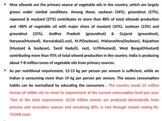  Nine oilseeds are the primary source of vegetable oils in the country, which are largely
grown under rainfed conditions. Among these, soybean (34%), groundnut (27%),
rapeseed & mustard (27%) contributes to more than 88% of total oilseeds production
and >80% of vegetable oil with major share of mustard (35%), soybean (23%) and
groundnut (25%). Andhra Pradesh (groundnut) & Gujarat (groundnut),
Haryana(Mustard), Karnataka(G.nut), M.P(Soybean), Maharashtra(Soybean), Rajasthan
(Mustard & Soybean), Tamil Nadu(G. nut), U.P(Mustard), West Bengal(Mustard)
contributing more than 95% of total oilseed production in the country. India is producing
about 7-8 million tones of vegetable oils from primary sources.
 As per nutritional requirement, 12-13 kg per person per annum is sufficient, while an
Indian is consuming more than 19 kg per person per annum. The excess consumption
habits can be normalized by educating the consumers . The country needs 25 million
tonnes of edible oils to meet its requirement at the current consumption level per year.
“Out of the total requirement, 10.50 million tonnes are produced domestically from
primary and secondary sources and remaining 60%, is met through import costing Rs.
73,048 crore
 