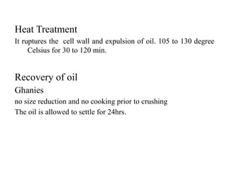 Heat Treatment
It ruptures the cell wall and expulsion of oil. 105 to 130 degree
Celsius for 30 to 120 min.
Recovery of oil
Ghanies
no size reduction and no cooking prior to crushing
The oil is allowed to settle for 24hrs.
 