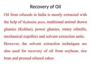 Recovery of Oil
Oil from oilseeds in India is mostly extracted with
the help of Hydraulic press, traditional animal drawn
ghanies (Kohlus), power ghanies, rotary oilmills,
mechanical expellers and solvent extraction units.
However, the solvent extraction techniques are
also used for recovery of oil from soybean, rice
bran and pressed oilseed cakes
 
