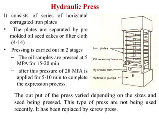 Hydraulic Press
It consists of series of horizontal
corrugated iron plates
• The plates are separated by pre
molded oil seed cakes or filter cloth
(4-14)
• Pressing is carried out in 2 stages
– The oil samples are pressed at 5
MPA for 15-20 min
– after this pressure of 28 MPA is
applied for 5-10 min to complete
the expression process.
The out put of the press varied depending on the sizes and
seed being pressed. This type of press are not being used
recently. It has been replaced by screw press.
 