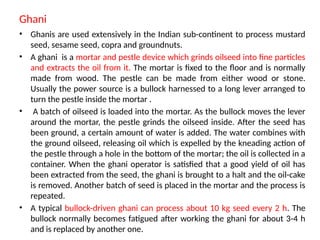 Ghani
• Ghanis are used extensively in the Indian sub-continent to process mustard
seed, sesame seed, copra and groundnuts.
• A ghani is a mortar and pestle device which grinds oilseed into fine particles
and extracts the oil from it. The mortar is fixed to the floor and is normally
made from wood. The pestle can be made from either wood or stone.
Usually the power source is a bullock harnessed to a long lever arranged to
turn the pestle inside the mortar .
• A batch of oilseed is loaded into the mortar. As the bullock moves the lever
around the mortar, the pestle grinds the oilseed inside. After the seed has
been ground, a certain amount of water is added. The water combines with
the ground oilseed, releasing oil which is expelled by the kneading action of
the pestle through a hole in the bottom of the mortar; the oil is collected in a
container. When the ghani operator is satisfied that a good yield of oil has
been extracted from the seed, the ghani is brought to a halt and the oil-cake
is removed. Another batch of seed is placed in the mortar and the process is
repeated.
• A typical bullock-driven ghani can process about 10 kg seed every 2 h. The
bullock normally becomes fatigued after working the ghani for about 3-4 h
and is replaced by another one.
 