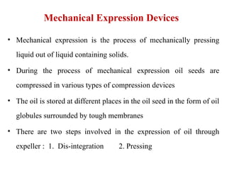 Mechanical Expression Devices
• Mechanical expression is the process of mechanically pressing
liquid out of liquid containing solids.
• During the process of mechanical expression oil seeds are
compressed in various types of compression devices
• The oil is stored at different places in the oil seed in the form of oil
globules surrounded by tough membranes
• There are two steps involved in the expression of oil through
expeller : 1. Dis-integration 2. Pressing
 