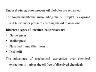 Under dis-integration process oil globules are separated
The tough membrane surrounding the oil droplet is exposed
and burst under pressure enabling the oil to ooze out
Different types of mechanical presses are
• Screw press
• Roller press
• Plate and frame filter press
• Disk mill
The advantage of mechanical expression over chemical
extraction is it gives the oil free of dissolved chemicals
 