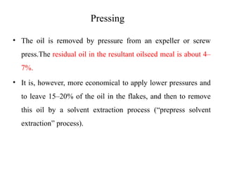 Pressing
• The oil is removed by pressure from an expeller or screw
press.The residual oil in the resultant oilseed meal is about 4–
7%.
• It is, however, more economical to apply lower pressures and
to leave 15–20% of the oil in the flakes, and then to remove
this oil by a solvent extraction process (“prepress solvent
extraction” process).
 