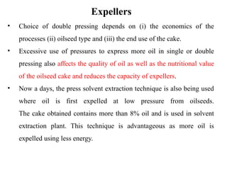 Expellers
• Choice of double pressing depends on (i) the economics of the
processes (ii) oilseed type and (iii) the end use of the cake.
• Excessive use of pressures to express more oil in single or double
pressing also affects the quality of oil as well as the nutritional value
of the oilseed cake and reduces the capacity of expellers.
• Now a days, the press solvent extraction technique is also being used
where oil is first expelled at low pressure from oilseeds.
The cake obtained contains more than 8% oil and is used in solvent
extraction plant. This technique is advantageous as more oil is
expelled using less energy.
 