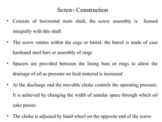 Screw- Construction
• Consists of horizontal main shaft, the screw assembly is formed
integrally with this shaft
• The screw rotates within the cage or barrel, the barrel is made of case
hardened steel bars or assembly of rings
• Spacers are provided between the lining bars or rings to allow the
drainage of oil as pressure on feed material is increased
• At the discharge end the movable choke controls the operating pressure.
It is achieved by changing the width of annular space through which oil
cake passes
• The choke is adjusted by hand wheel on the opposite end of the screw
 