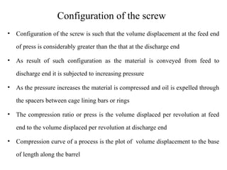 Configuration of the screw
• Configuration of the screw is such that the volume displacement at the feed end
of press is considerably greater than the that at the discharge end
• As result of such configuration as the material is conveyed from feed to
discharge end it is subjected to increasing pressure
• As the pressure increases the material is compressed and oil is expelled through
the spacers between cage lining bars or rings
• The compression ratio or press is the volume displaced per revolution at feed
end to the volume displaced per revolution at discharge end
• Compression curve of a process is the plot of volume displacement to the base
of length along the barrel
 