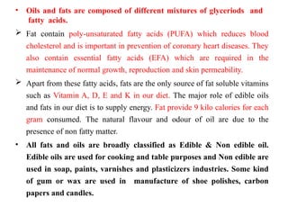 • Oils and fats are composed of different mixtures of glyceriods and
fatty acids.
 Fat contain poly-unsaturated fatty acids (PUFA) which reduces blood
cholesterol and is important in prevention of coronary heart diseases. They
also contain essential fatty acids (EFA) which are required in the
maintenance of normal growth, reproduction and skin permeability.
 Apart from these fatty acids, fats are the only source of fat soluble vitamins
such as Vitamin A, D, E and K in our diet. The major role of edible oils
and fats in our diet is to supply energy. Fat provide 9 kilo calories for each
gram consumed. The natural flavour and odour of oil are due to the
presence of non fatty matter.
• All fats and oils are broadly classified as Edible & Non edible oil.
Edible oils are used for cooking and table purposes and Non edible are
used in soap, paints, varnishes and plasticizers industries. Some kind
of gum or wax are used in manufacture of shoe polishes, carbon
papers and candles.
 
