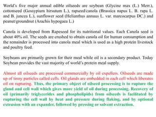 World’s five major annual edible oilseeds are soybean (Glycine max (L.) Merr.),
cottonseed (Gossypium hirsutum L.), rapseed/canola (Brassica napus L. B. rapa L.
and B. juncea L.), sunflower seed (Helianthus annuus L. var. marcocarpus DC.) and
peanut/groundnut (Arachis hypogaea L.)
Canola is developed from Rapeseed for its nutritional values. Each Canola seed is
about 40% oil. The seeds are crushed to obtain canola oil for human consumption and
the remainder is processed into canola meal which is used as a high protein livestock
and poultry feed.
Soybeans are primarily grown for their meal while oil is a secondary product. Today
Soybean provides the vast majority of world’s protein meal supply.
Almost all oilseeds are processed commercially by oil expellers. Oilseeds are made
up of tinny particles called cells. Oil glands are embedded in each cell which liberates
oil on rupturing. Thus, the primary object of oilseed processing is to rupture the
gland and cell wall which gives more yield of oil during processing. Recovery of
oil (primarily triglycerides and phospholipids) from oilseeds is facilitated by
rupturing the cell wall by heat and pressure during flaking, and by optional
extrusion with an expander, followed by pressing or solvent extraction.
 
