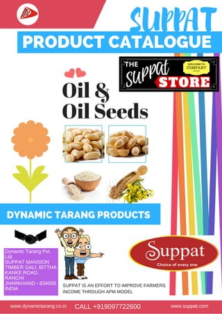 SUPPAT
www.dynamictarang.co.in www.suppat.comCALL +919097722600
Products
Packaging
September
to October
Whole Seeds
Refined Soya Oil
Consumer &
Commercial Packs
PRODUCT CATALOGUE
Dynamic Tarang Pvt.
Ltd.
SUPPAT MANSION
TIMBER GALI, BITTHA
KANKE ROAD,
RANCHI
JHARKHAND - 834008
INDIA
DYNAMIC TARANG PRODUCTS
 
