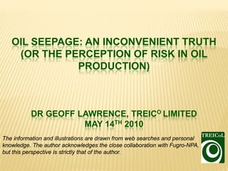 OIL SEEPAGE: AN INCONVENIENT TRUTH
    (OR THE PERCEPTION OF RISK IN OIL
              PRODUCTION)



          DR GEOFF LAWRENCE, TREICO LIMITED
                    MAY 14TH 2010
The information and illustrations are drawn from web searches and personal
knowledge. The author acknowledges the close collaboration with Fugro-NPA,
but this perspective is strictly that of the author.
 
