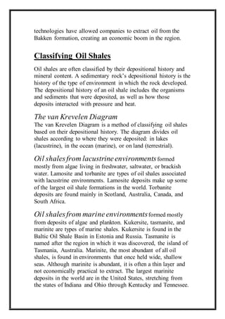 technologies have allowed companies to extract oil from the 
Bakken formation, creating an economic boom in the region. 
Classifying Oil Shales 
Oil shales are often classified by their depositional history and 
mineral content. A sedimentary rock’s depositional history is the 
history of the type of environment in which the rock developed. 
The depositional history of an oil shale includes the organisms 
and sediments that were deposited, as well as how those 
deposits interacted with pressure and heat. 
The van Krevelen Diagram 
The van Krevelen Diagram is a method of classifying oil shales 
based on their depositional history. The diagram divides oil 
shales according to where they were deposited: in lakes 
(lacustrine), in the ocean (marine), or on land (terrestrial). 
Oil shales from lacustrine environments formed 
mostly from algae living in freshwater, saltwater, or brackish 
water. Lamosite and torbanite are types of oil shales associated 
with lacustrine environments. Lamosite deposits make up some 
of the largest oil shale formations in the world. Torbanite 
deposits are found mainly in Scotland, Australia, Canada, and 
South Africa. 
Oil shales from marine environments formed mostly 
from deposits of algae and plankton. Kukersite, tasmanite, and 
marinite are types of marine shales. Kukersite is found in the 
Baltic Oil Shale Basin in Estonia and Russia. Tasmanite is 
named after the region in which it was discovered, the island of 
Tasmania, Australia. Marinite, the most abundant of all oil 
shales, is found in environments that once held wide, shallow 
seas. Although marinite is abundant, it is often a thin layer and 
not economically practical to extract. The largest marinite 
deposits in the world are in the United States, stretching from 
the states of Indiana and Ohio through Kentucky and Tennessee. 
 