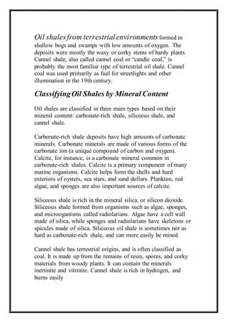 Oil shales from terrestrial environments formed in 
shallow bogs and swamps with low amounts of oxygen. The 
deposits were mostly the waxy or corky stems of hardy plants. 
Cannel shale, also called cannel coal or “candle coal,” is 
probably the most familiar type of terrestrial oil shale. Cannel 
coal was used primarily as fuel for streetlights and other 
illumination in the 19th century. 
Classifying Oil Shales by Mineral Content 
Oil shales are classified in three main types based on their 
mineral content: carbonate-rich shale, siliceous shale, and 
cannel shale. 
Carbonate-rich shale deposits have high amounts of carbonate 
minerals. Carbonate minerals are made of various forms of the 
carbonate ion (a unique compound of carbon and oxygen). 
Calcite, for instance, is a carbonate mineral common in 
carbonate-rich shales. Calcite is a primary component of many 
marine organisms. Calcite helps form the shells and hard 
exteriors of oysters, sea stars, and sand dollars. Plankton, red 
algae, and sponges are also important sources of calcite. 
Siliceous shale is rich in the mineral silica, or silicon dioxide. 
Siliceous shale formed from organisms such as algae, sponges, 
and microoganisms called radiolarians. Algae have a cell wall 
made of silica, while sponges and radiolarians have skeletons or 
spicules made of silica. Siliceous oil shale is sometimes not as 
hard as carbonate-rich shale, and can more easily be mined. 
Cannel shale has terrestrial origins, and is often classified as 
coal. It is made up from the remains of resin, spores, and corky 
materials from woody plants. It can contain the minerals 
inertinite and vitrinite. Cannel shale is rich in hydrogen, and 
burns easily 
