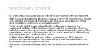 Impact on environment
• Oil shale production is also considered to be quite harmful to the environment.
• Both mining and processing of oil shale involve a variety of environmental impact,
such as global warming and greenhouse gas emissions, disturbance of mined
land, impacts on wildlife and air and water quality.
• These include acid drainage induced by the sudden rapid exposure and
subsequent oxidation of formerly buried materials, the introduction of metals
including mercury into surface-water and groundwater, increased erosion, sulfur-
gas emissions, and air pollution caused by the production of particulates during
processing, transport, and support activities.
• In 2002, about 97% of air pollution, 86% of total waste and 23% of water
pollution in Estonia came from the power industry, which uses oil shale as the
main resource for its power production.
• It uses vast quantities of water (which are not always available where the shale
is).
 