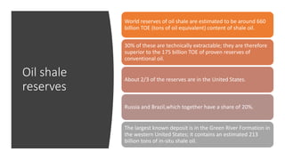 Oil shale
reserves
World reserves of oil shale are estimated to be around 660
billion TOE (tons of oil equivalent) content of shale oil.
30% of these are technically extractable; they are therefore
superior to the 175 billion TOE of proven reserves of
conventional oil.
About 2/3 of the reserves are in the United States.
Russia and Brazil,which together have a share of 20%.
The largest known deposit is in the Green River Formation in
the western United States; it contains an estimated 213
billion tons of in-situ shale oil.
 