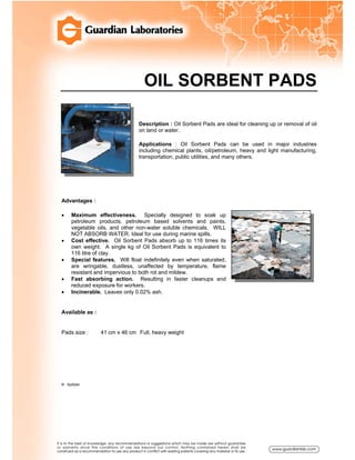 OIL SORBENT PADS
Description : Oil Sorbent Pads are ideal for cleaning up or removal of oil
on land or water.
Applications : Oil Sorbent Pads can be used in major industries
including chemical plants, oil/petroleum, heavy and light manufacturing,
transportation, public utilities, and many others.
Advantages :
• Maximum effectiveness. Specially designed to soak up
petroleum products, petroleum based solvents and paints,
vegetable oils, and other non-water soluble chemicals. WILL
NOT ABSORB WATER. Ideal for use during marine spills.
• Cost effective. Oil Sorbent Pads absorb up to 116 times its
own weight. A single kg of Oil Sorbent Pads is equivalent to
116 litre of clay.
• Special features. Will float indefinitely even when saturated,
are wringable, dustless, unaffected by temperature, flame
resistant and impervious to both rot and mildew.
• Fast absorbing action. Resulting in faster cleanups and
reduced exposure for workers.
• Incinerable. Leaves only 0.02% ash.
Available as :
Pads size : 41 cm x 46 cm Full, heavy weight
® : Spilfyter
 