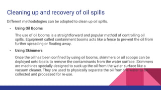 Cleaning up and recovery of oil spills
Different methodologies can be adopted to clean up oil spills.
- Using Oil Booms
The use of oil booms is a straightforward and popular method of controlling oil
spills. Equipment called containment booms acts like a fence to prevent the oil from
further spreading or ﬂoating away.
- Using Skimmers
Once the oil has been conﬁned by using oil booms, skimmers or oil scoops can be
deployed onto boats to remove the contaminants from the water surface. Skimmers
are machines specially designed to suck up the oil from the water surface like a
vacuum cleaner. They are used to physically separate the oil from the water to be
collected and processed for re-use.
 