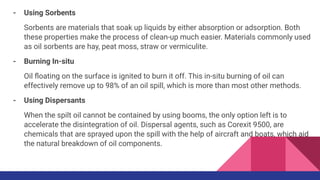 - Using Sorbents
Sorbents are materials that soak up liquids by either absorption or adsorption. Both
these properties make the process of clean-up much easier. Materials commonly used
as oil sorbents are hay, peat moss, straw or vermiculite.
- Burning In-situ
Oil ﬂoating on the surface is ignited to burn it off. This in-situ burning of oil can
effectively remove up to 98% of an oil spill, which is more than most other methods.
- Using Dispersants
When the spilt oil cannot be contained by using booms, the only option left is to
accelerate the disintegration of oil. Dispersal agents, such as Corexit 9500, are
chemicals that are sprayed upon the spill with the help of aircraft and boats, which aid
the natural breakdown of oil components.
 