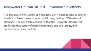 Deepwater Horizon Oil Spill - Environmental effects
The Deepwater Horizon oil spill released 134 million gallons of oil into
the Gulf of Mexico over a period of 87 days, fouling 1,300 miles of
shoreline. The scientists concluded that the Deepwater Horizon oil
spill killed thousands of marine mammals and sea turtles, and
contaminated their habitats.
 