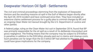 Deepwater Horizon Oil Spill - Settlements
The civil and criminal proceedings stemming from the explosion of Deepwater
Horizon and the resulting massive oil spill in the Gulf of Mexico began shortly after
the April 20, 2010 incident and have continued since then. They have included an
extensive claims settlement process for a guilty plea to criminal charges by BP, and
an ongoing Clean Water Act lawsuit brought by the U.S. Department of Justice and
other parties.
A federal judge, ruling on the Clean Water Act suit in September 2014, found that BP
was primarily responsible for the oil spill as a result of its deliberate misconduct and
gross negligence. The ﬁnding means that the company may be subject to $18 billion
in penalties in addition to the $28 billion already paid out in claims and cleanup costs.
Such penalties are far larger than the $3.5 billion BP had allotted to the case, and
could have grave implications for the company.
 