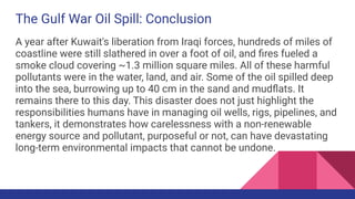 The Gulf War Oil Spill: Conclusion
A year after Kuwait's liberation from Iraqi forces, hundreds of miles of
coastline were still slathered in over a foot of oil, and ﬁres fueled a
smoke cloud covering ~1.3 million square miles. All of these harmful
pollutants were in the water, land, and air. Some of the oil spilled deep
into the sea, burrowing up to 40 cm in the sand and mudﬂats. It
remains there to this day. This disaster does not just highlight the
responsibilities humans have in managing oil wells, rigs, pipelines, and
tankers, it demonstrates how carelessness with a non-renewable
energy source and pollutant, purposeful or not, can have devastating
long-term environmental impacts that cannot be undone.
 
