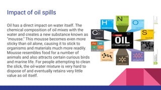 Impact of oil spills
Oil has a direct impact on water itself. The
chemical composition of oil mixes with the
water and creates a new substance known as
"mousse." This mousse becomes even more
sticky than oil alone, causing it to stick to
organisms and materials much more readily.
Mousse resembles food for a number of
animals and also attracts certain curious birds
and marine life. For people attempting to clean
the slick, the oil-water mixture is very hard to
dispose of and eventually retains very little
value as oil itself.
 