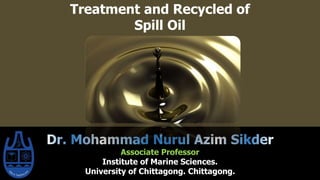 Treatment and Recycled of
Spill Oil
Associate Professor
Institute of Marine Sciences.
University of Chittagong. Chittagong.
 